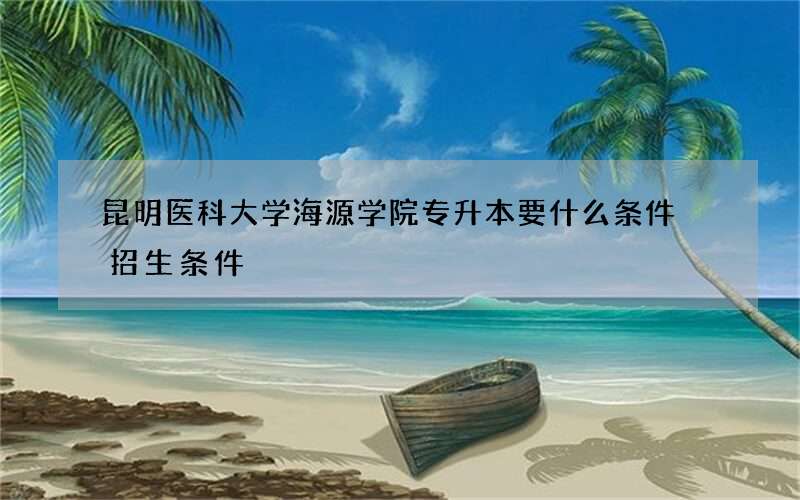 昆明医科大学海源学院专升本要什么条件 招生条件